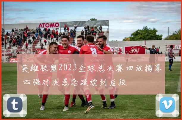 英雄联盟2023全球总决赛回放揭幕 四强对决悬念延续到后段