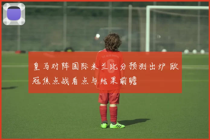 皇马对阵国际米兰比分预测出炉 欧冠焦点战看点与结果前瞻