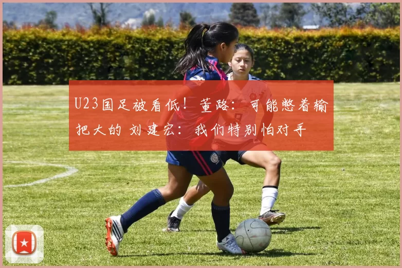 U23国足被看低！董路：可能憋着输把大的 刘建宏：我们特别怕对手