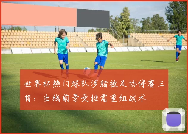 世界杯热门球队涉赌被足协停赛三将，出线前景受挫需重组战术