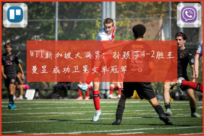 WTT新加坡大满贯：孙颖莎4-2胜王曼昱 成功卫冕女单冠军