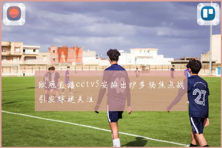 欧冠直播cctv5安排出炉多场焦点战引发球迷关注