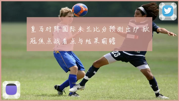皇马对阵国际米兰比分预测出炉 欧冠焦点战看点与结果前瞻