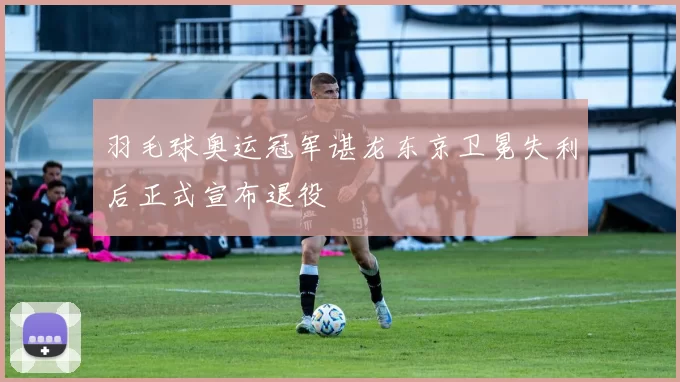 羽毛球奥运冠军谌龙东京卫冕失利后正式宣布退役