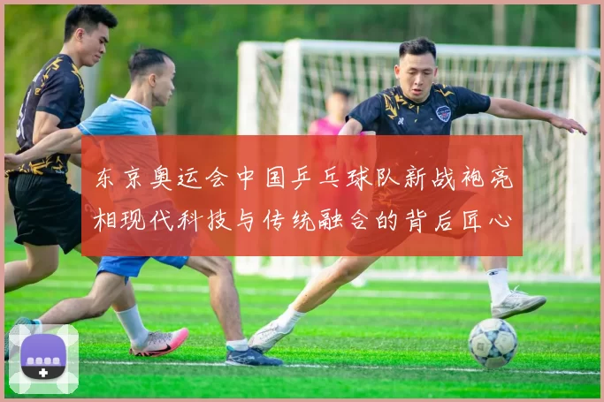 东京奥运会中国乒乓球队新战袍亮相现代科技与传统融合的背后匠心