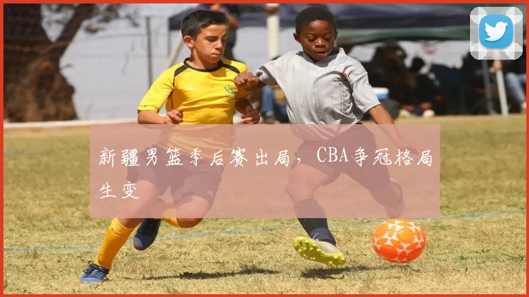 新疆男篮季后赛出局，CBA争冠格局生变