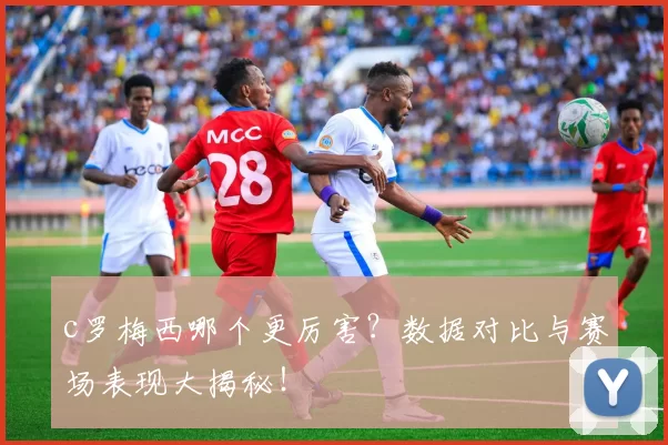 c罗梅西哪个更厉害？数据对比与赛场表现大揭秘！