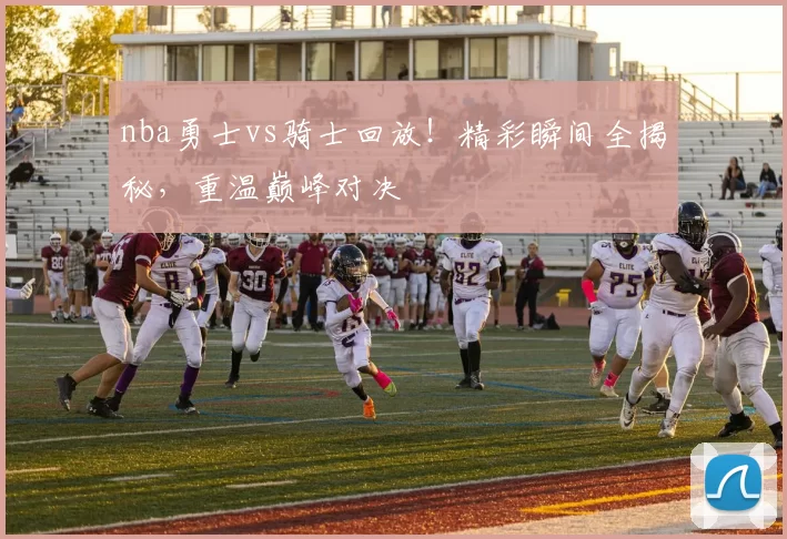 nba勇士vs骑士回放！精彩瞬间全揭秘，重温巅峰对决