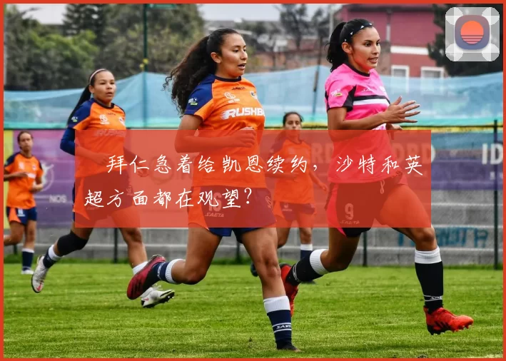 ​拜仁急着给凯恩续约，沙特和英超方面都在观望？