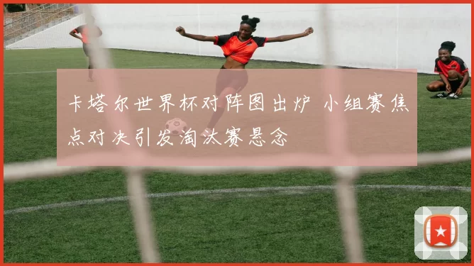 卡塔尔世界杯对阵图出炉 小组赛焦点对决引发淘汰赛悬念