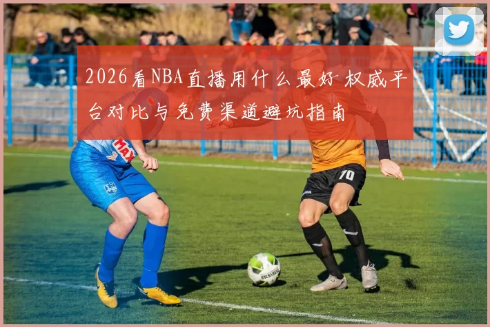 2026看NBA直播用什么最好 权威平台对比与免费渠道避坑指南
