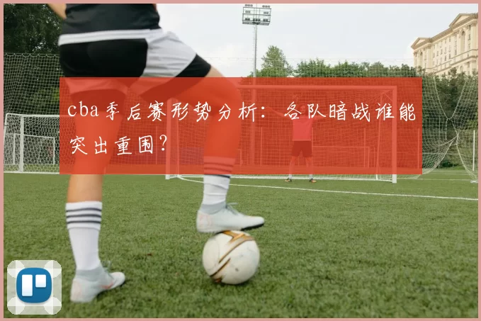 cba季后赛形势分析：各队暗战谁能突出重围？