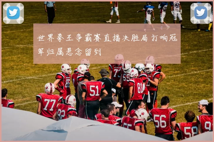 世界拳王争霸赛直播决胜局打响冠军归属悬念留到