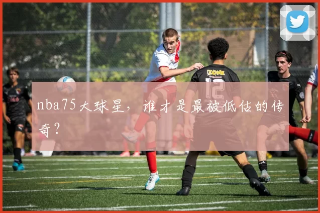 nba75大球星，谁才是最被低估的传奇？