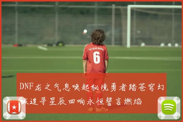 DNF龙之气息唤起秘境勇者踏苍穹幻旅追寻星辰回响永恒誓言燃焰