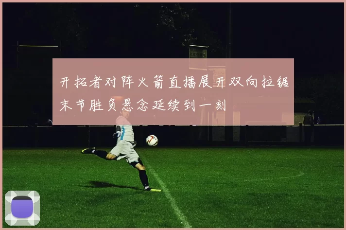 开拓者对阵火箭直播展开双向拉锯末节胜负悬念延续到一刻