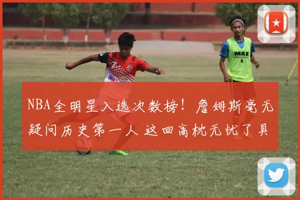 NBA全明星入选次数榜！詹姆斯毫无疑问历史第一人 这回高枕无忧了具体排名詹姆斯数字的含金量