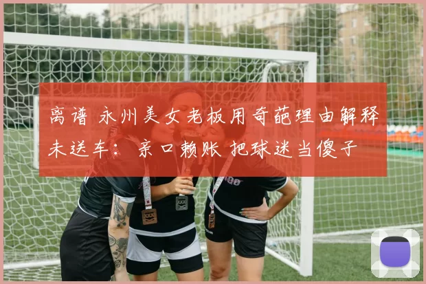 离谱 永州美女老板用奇葩理由解释未送车:亲口赖账 把球迷当傻子