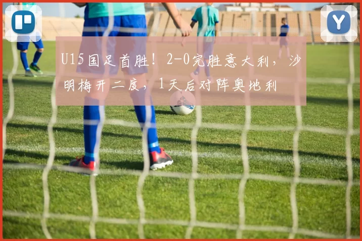 U15国足首胜！2-0完胜意大利，沙明梅开二度，1天后对阵奥地利