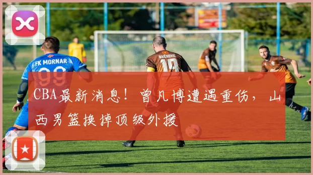 CBA最新消息！曾凡博遭遇重伤，山西男篮换掉顶级外援