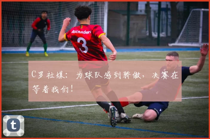 C罗社媒：为球队感到骄傲，决赛在等着我们！