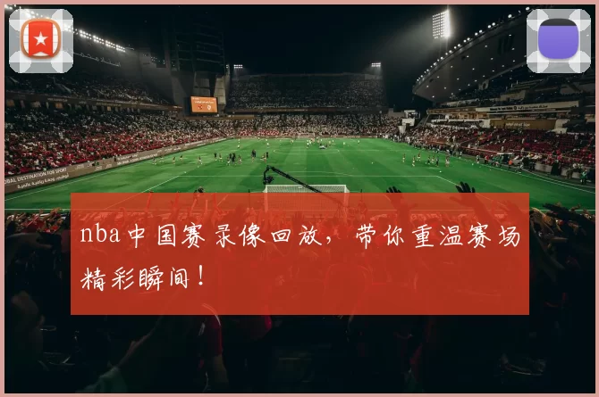 nba中国赛录像回放，带你重温赛场精彩瞬间！