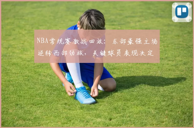 NBA常规赛激战回放：东部豪强主场逆转西部劲旅，关键球员表现决定胜负走势