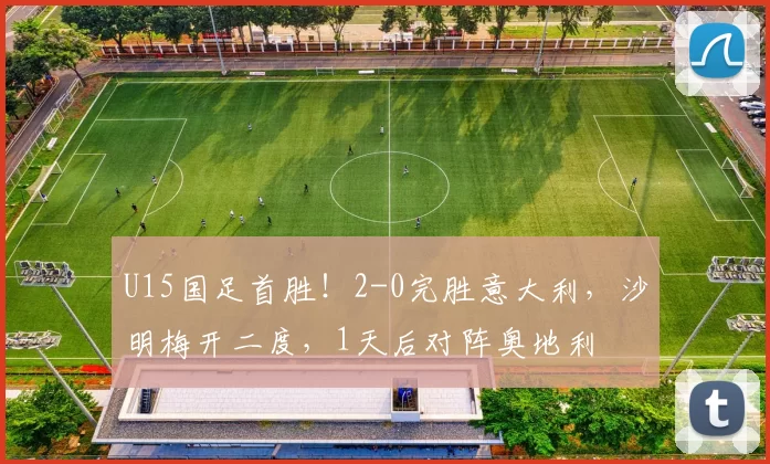 U15国足首胜！2-0完胜意大利，沙明梅开二度，1天后对阵奥地利