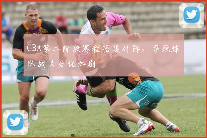 CBA第二阶段赛程密集对阵，争冠球队战力分化加剧