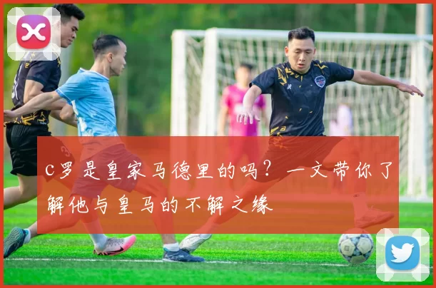 c罗是皇家马德里的吗？一文带你了解他与皇马的不解之缘