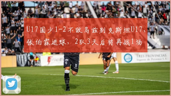 U17国少1-2不敌乌兹别克斯坦U17，张伯霖进球，2队3天后将再战1场