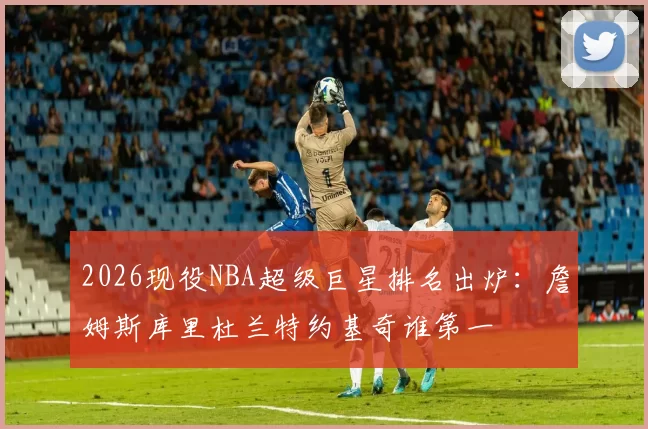 2026现役NBA超级巨星排名出炉：詹姆斯库里杜兰特约基奇谁第一