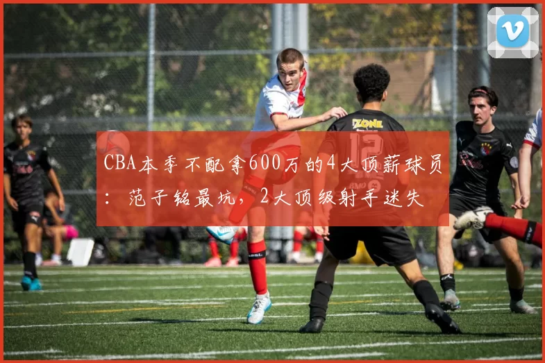 CBA本季不配拿600万的4大顶薪球员：范子铭最坑，2大顶级射手迷失