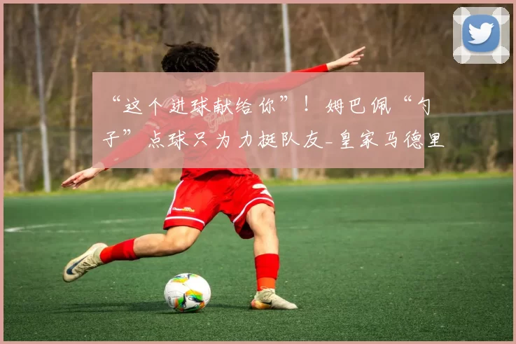 “这个进球献给你”！姆巴佩“勺子”点球只为力挺队友_皇家马德里队_卜拉欣·_迪亚斯