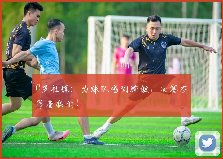 C罗社媒：为球队感到骄傲，决赛在等着我们！