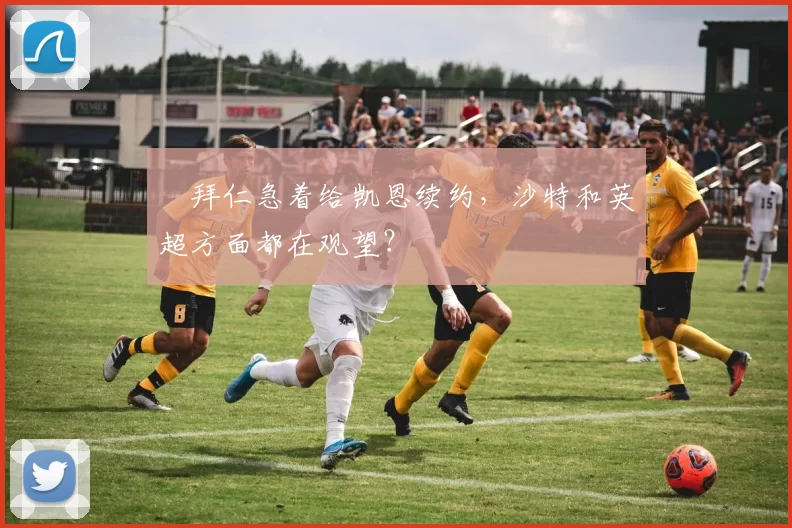 ​拜仁急着给凯恩续约，沙特和英超方面都在观望？