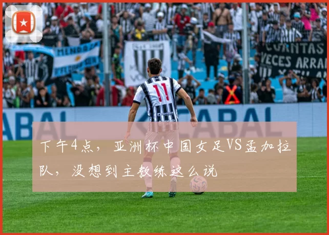 下午4点，亚洲杯中国女足VS孟加拉队，没想到主教练这么说