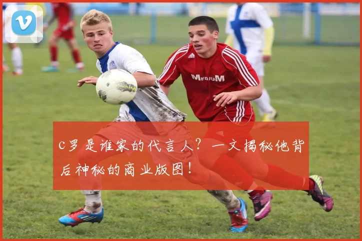c罗是谁家的代言人？一文揭秘他背后神秘的商业版图！