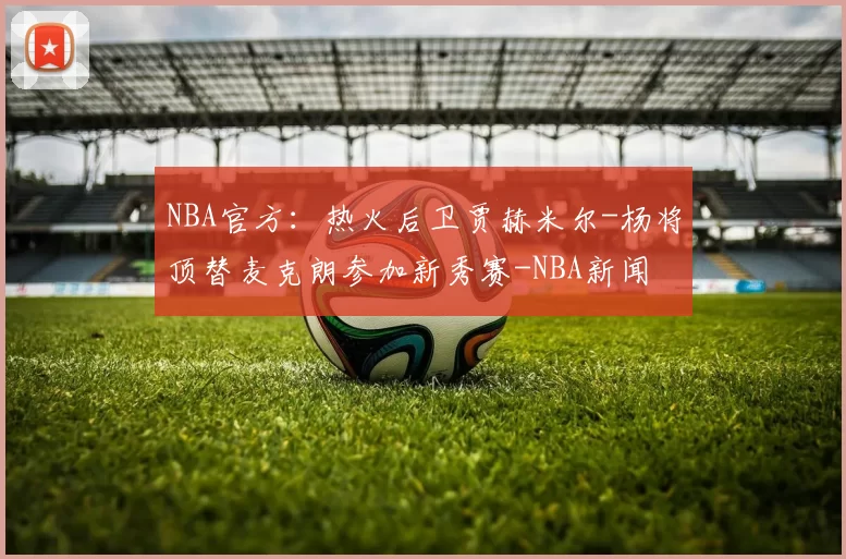 NBA官方：热火后卫贾赫米尔-杨将顶替麦克朗参加新秀赛-NBA新闻