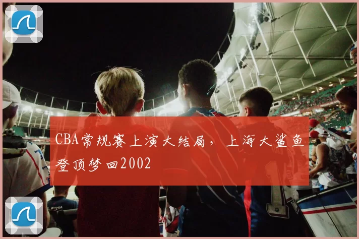 CBA常规赛上演大结局，上海大鲨鱼登顶梦回2002