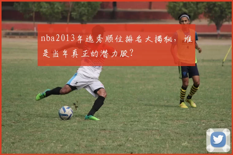 nba2013年选秀顺位排名大揭秘，谁是当年真正的潜力股？