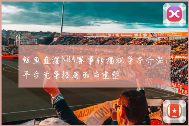 鲸鱼直播NBA赛事转播权争夺升温，平台竞争格局面临重塑