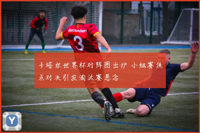 卡塔尔世界杯对阵图出炉 小组赛焦点对决引发淘汰赛悬念