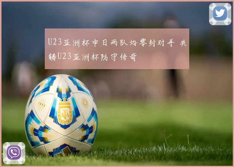 U23亚洲杯中日两队均零封对手 共铸U23亚洲杯防守传奇
