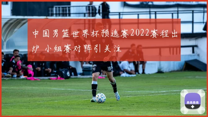 中国男篮世界杯预选赛2022赛程出炉 小组赛对阵引关注