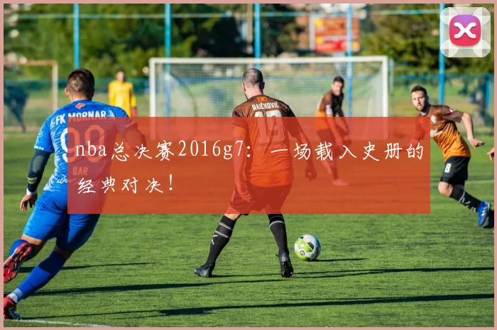 nba总决赛2016g7：一场载入史册的经典对决！