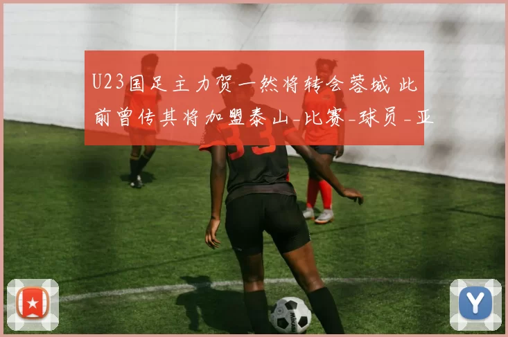 U23国足主力贺一然将转会蓉城 此前曾传其将加盟泰山_比赛_球员_亚洲