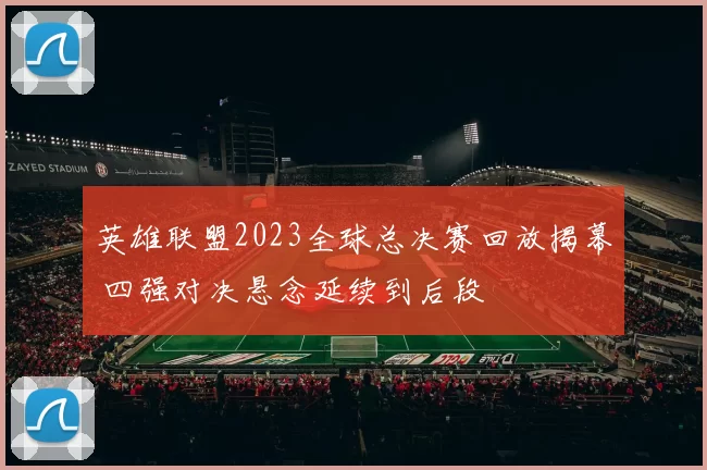 英雄联盟2023全球总决赛回放揭幕 四强对决悬念延续到后段