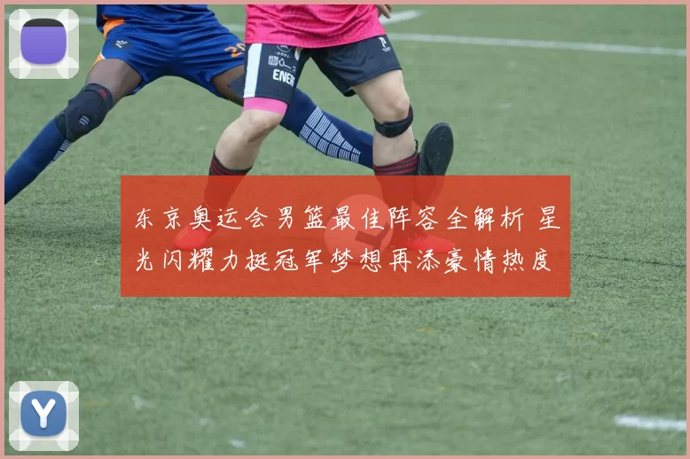 东京奥运会男篮最佳阵容全解析 星光闪耀力挺冠军梦想再添豪情热度