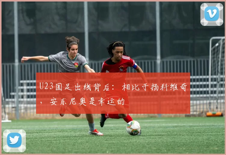 U23国足出线背后：相比于扬科维奇，安东尼奥是幸运的